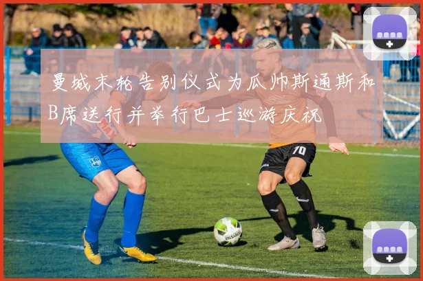 曼城末轮告别仪式为瓜帅斯通斯和B席送行并举行巴士巡游庆祝
