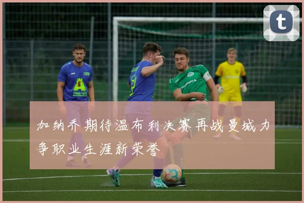 加纳乔期待温布利决赛再战曼城力争职业生涯新荣誉