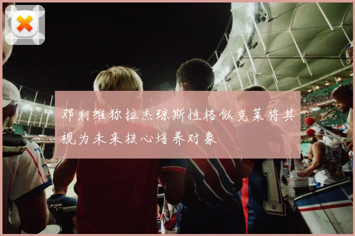 邓利维称拉杰琼斯性格似克莱将其视为未来核心培养对象