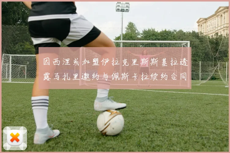 因西涅或加盟伊拉克里斯斯基拉透露马扎里邀约与佩斯卡拉续约合同