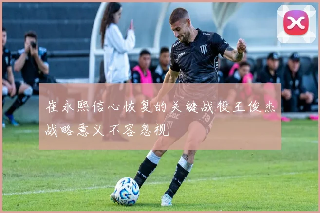 崔永熙信心恢复的关键战役王俊杰战略意义不容忽视