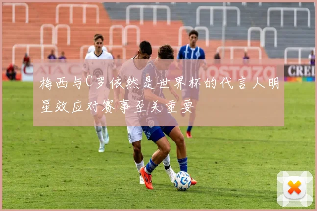 梅西与C罗依然是世界杯的代言人明星效应对赛事至关重要