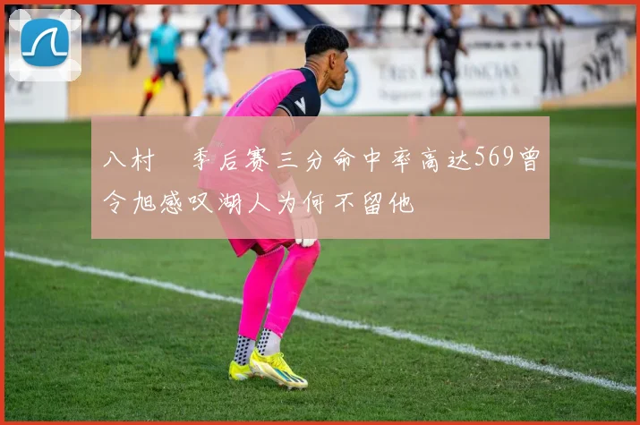 八村塁季后赛三分命中率高达569曾令旭感叹湖人为何不留他