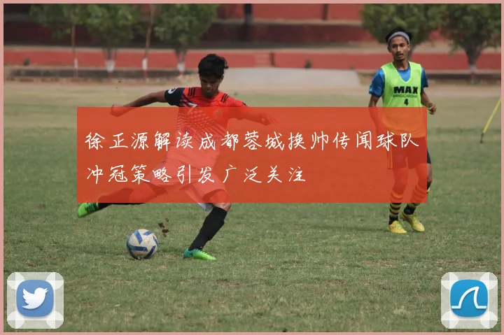 徐正源解读成都蓉城换帅传闻球队冲冠策略引发广泛关注