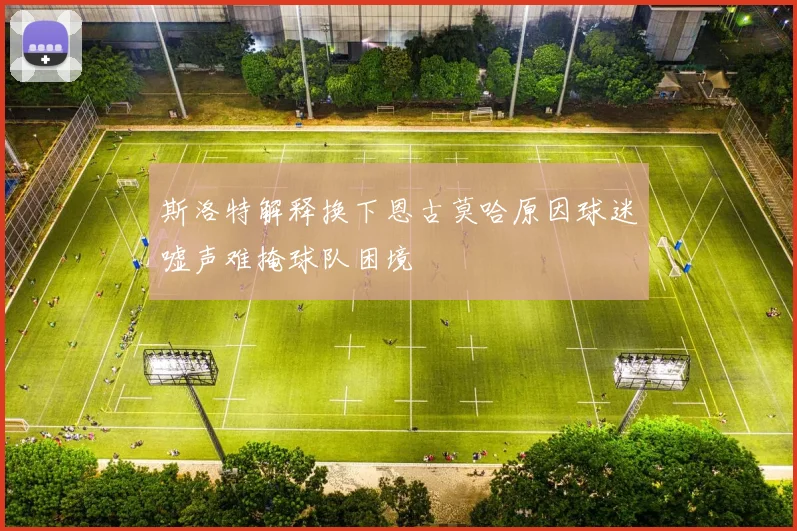 斯洛特解释换下恩古莫哈原因球迷嘘声难掩球队困境