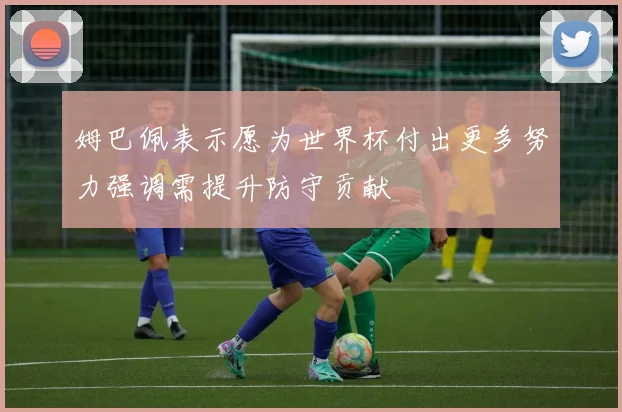 姆巴佩表示愿为世界杯付出更多努力强调需提升防守贡献