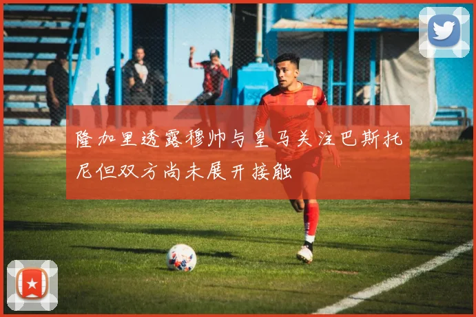 隆加里透露穆帅与皇马关注巴斯托尼但双方尚未展开接触