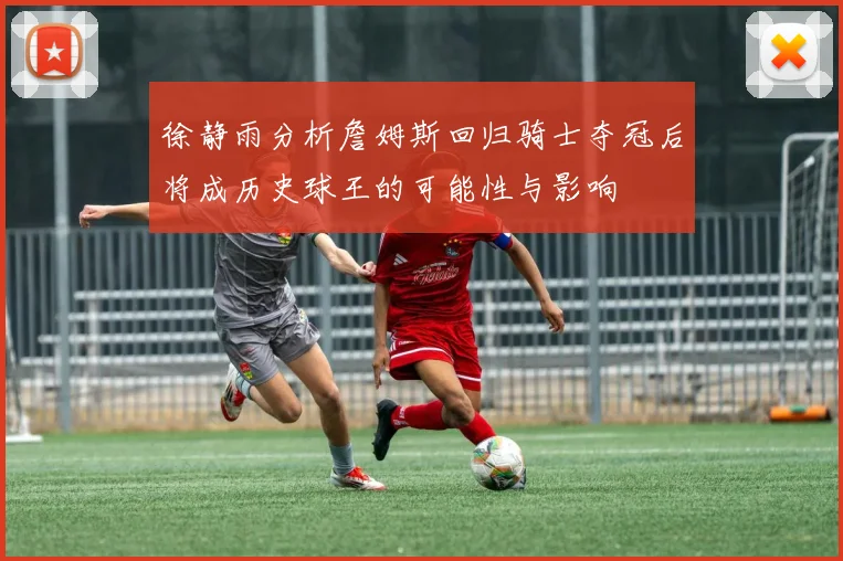 徐静雨分析詹姆斯回归骑士夺冠后将成历史球王的可能性与影响