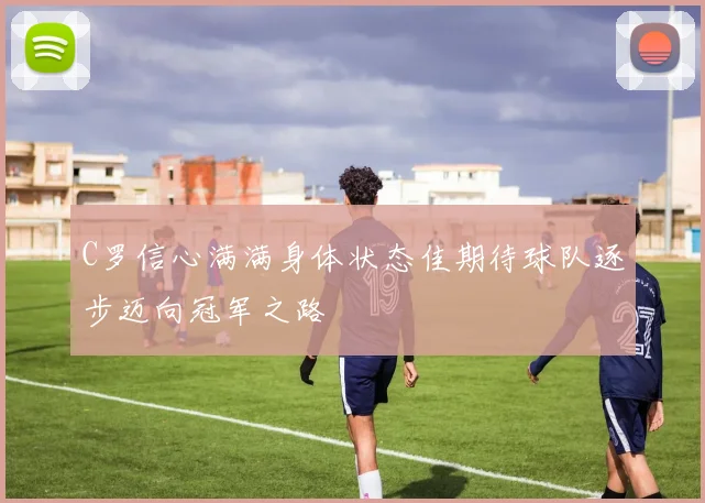 C罗信心满满身体状态佳期待球队逐步迈向冠军之路