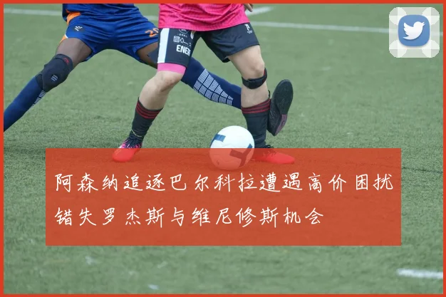 阿森纳追逐巴尔科拉遭遇高价困扰错失罗杰斯与维尼修斯机会