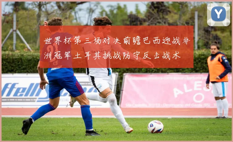 世界杯第三场对决前瞻巴西迎战非洲冠军土耳其挑战防守反击战术