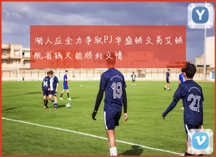 湖人应全力争取PJ华盛顿交易艾顿既省钱又能顺利交情