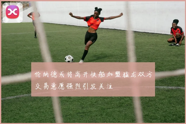 伦纳德或将离开快船加盟猛龙双方交易意愿强烈引发关注