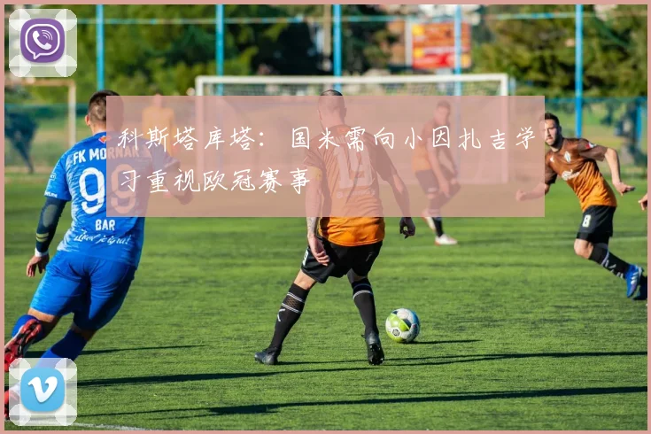 科斯塔库塔：国米需向小因扎吉学习重视欧冠赛事