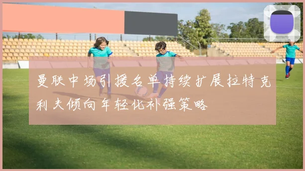 曼联中场引援名单持续扩展拉特克利夫倾向年轻化补强策略