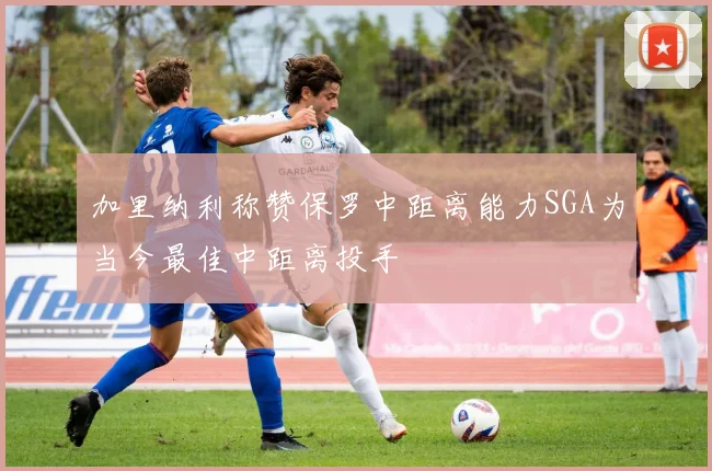 加里纳利称赞保罗中距离能力SGA为当今最佳中距离投手