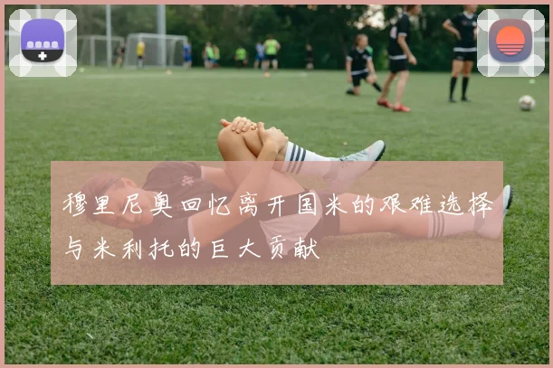 穆里尼奥回忆离开国米的艰难选择与米利托的巨大贡献