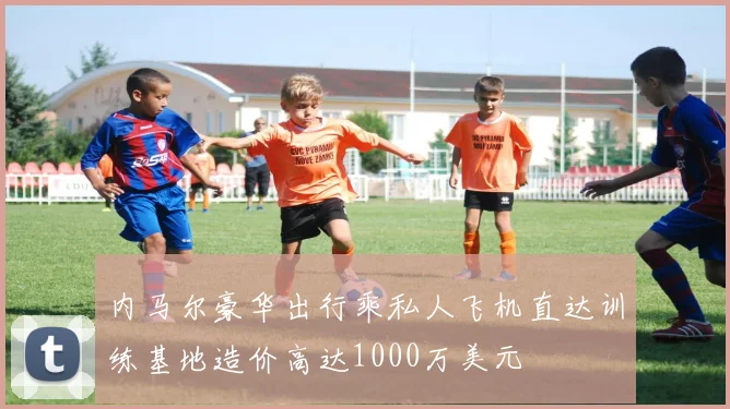 内马尔豪华出行乘私人飞机直达训练基地造价高达1000万美元