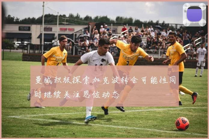 曼城积极探索加克波转会可能性同时继续关注恩佐动态