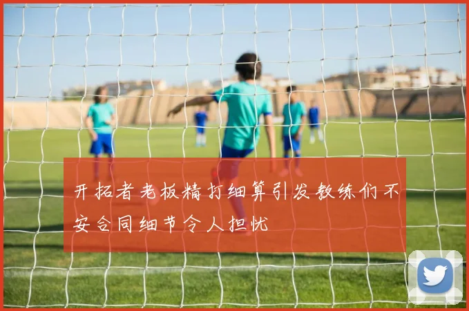 开拓者老板精打细算引发教练们不安合同细节令人担忧