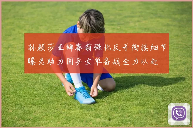 孙颖莎亚锦赛前强化反手衔接细节曝光助力国乒女单备战全力以赴