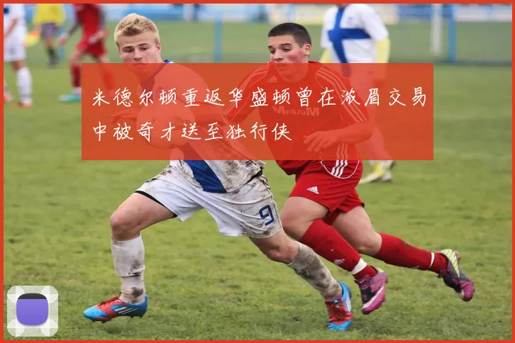 米德尔顿重返华盛顿曾在浓眉交易中被奇才送至独行侠