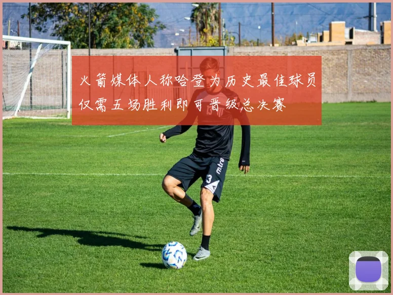 火箭媒体人称哈登为历史最佳球员仅需五场胜利即可晋级总决赛