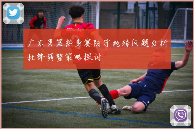 广东男篮热身赛防守轮转问题分析杜锋调整策略探讨