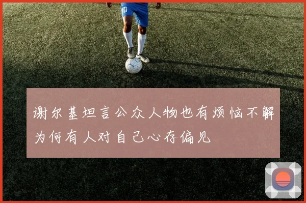 谢尔基坦言公众人物也有烦恼不解为何有人对自己心存偏见