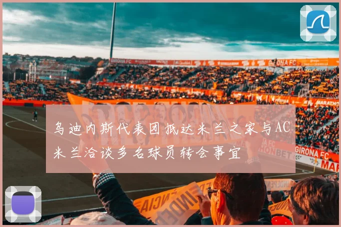 乌迪内斯代表团抵达米兰之家与AC米兰洽谈多名球员转会事宜