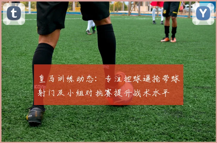 皇马训练动态：专注控球逼抢带球射门及小组对抗赛提升战术水平