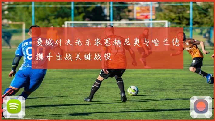 曼城对决老东家塞梅尼奥与哈兰德携手出战关键战役