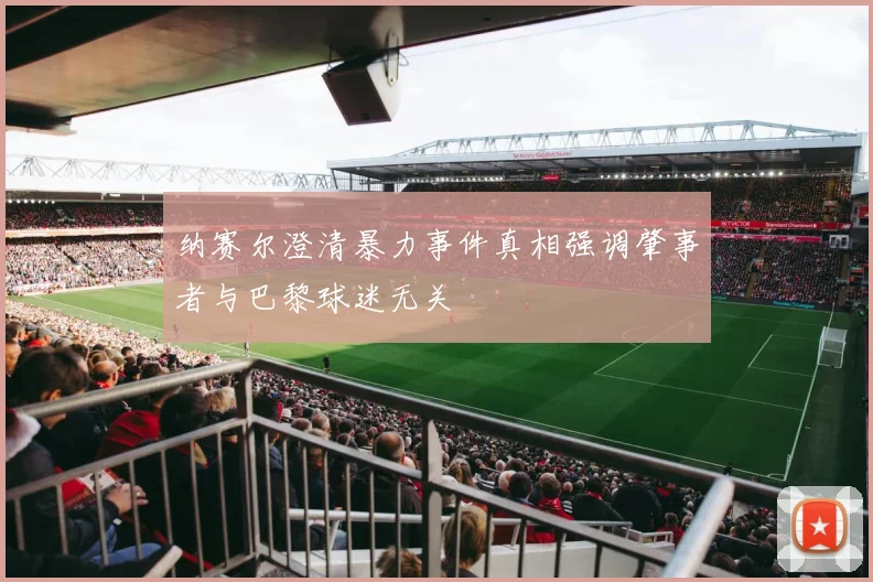 纳赛尔澄清暴力事件真相强调肇事者与巴黎球迷无关