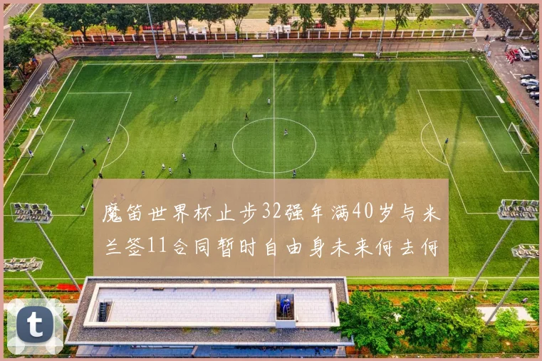 魔笛世界杯止步32强年满40岁与米兰签11合同暂时自由身未来何去何从