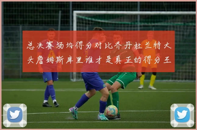 总决赛场均得分对比乔丹杜兰特大头詹姆斯库里谁才是真正的得分王