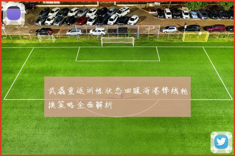 武磊重返训练状态回暖海港锋线轮换策略全面解析