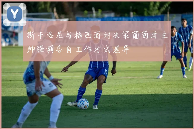 斯卡洛尼与梅西商讨决策葡萄牙主帅强调各自工作方式差异