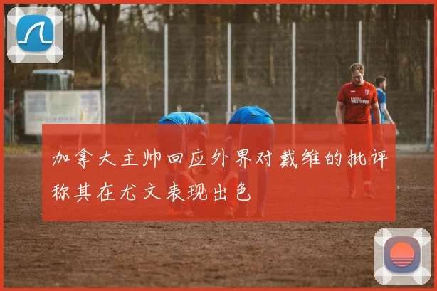 加拿大主帅回应外界对戴维的批评称其在尤文表现出色